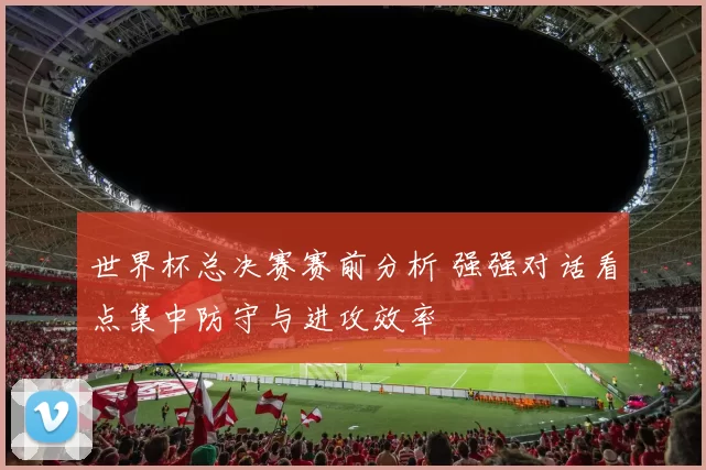 世界杯总决赛赛前分析 强强对话看点集中防守与进攻效率