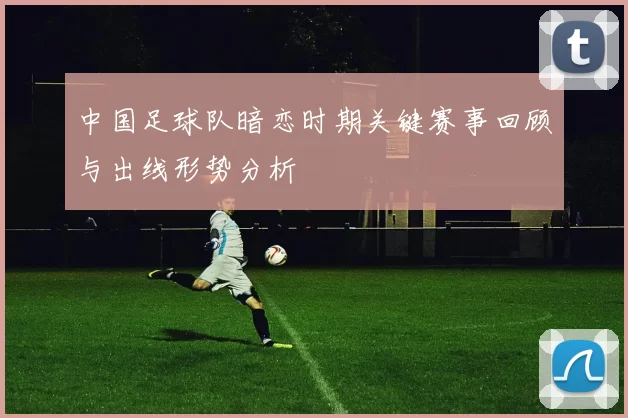 中国足球队暗恋时期关键赛事回顾与出线形势分析