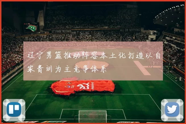 辽宁男篮推动阵容本土化打造以自家青训为主竞争体系