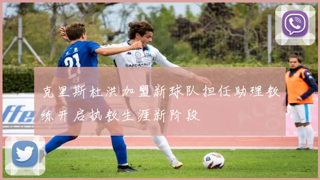 克里斯杜洪加盟新球队担任助理教练开启执教生涯新阶段