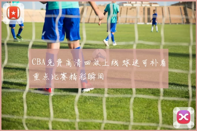 CBA免费高清回放上线 球迷可补看重点比赛精彩瞬间