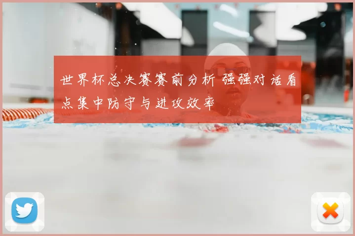 世界杯总决赛赛前分析 强强对话看点集中防守与进攻效率