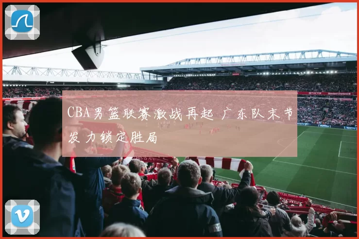 CBA男篮联赛激战再起 广东队末节发力锁定胜局