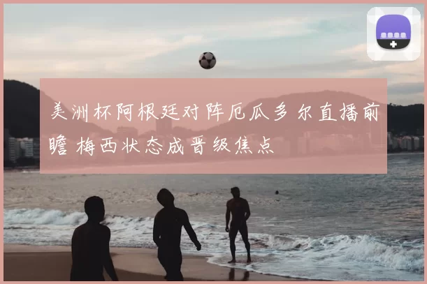 美洲杯阿根廷对阵厄瓜多尔直播前瞻 梅西状态成晋级焦点