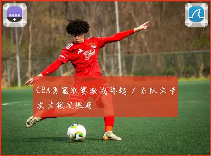 CBA男篮联赛激战再起 广东队末节发力锁定胜局