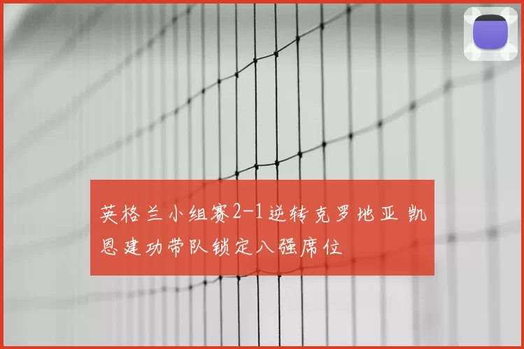 英格兰小组赛2-1逆转克罗地亚 凯恩建功带队锁定八强席位