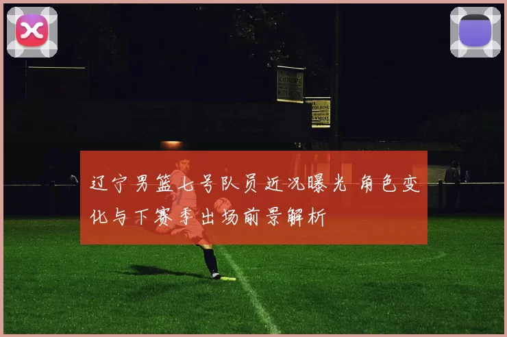 辽宁男篮七号队员近况曝光 角色变化与下赛季出场前景解析