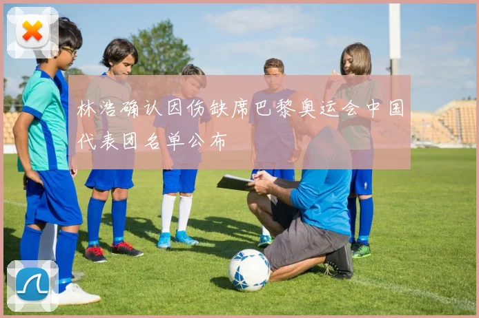 林浩确认因伤缺席巴黎奥运会中国代表团名单公布