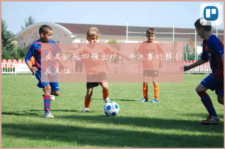 女足欧冠四强出炉，半决赛对阵引发关注