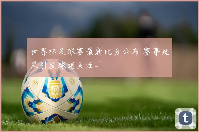 世界杯足球赛最新比分公布 赛事结果引发球迷关注_1