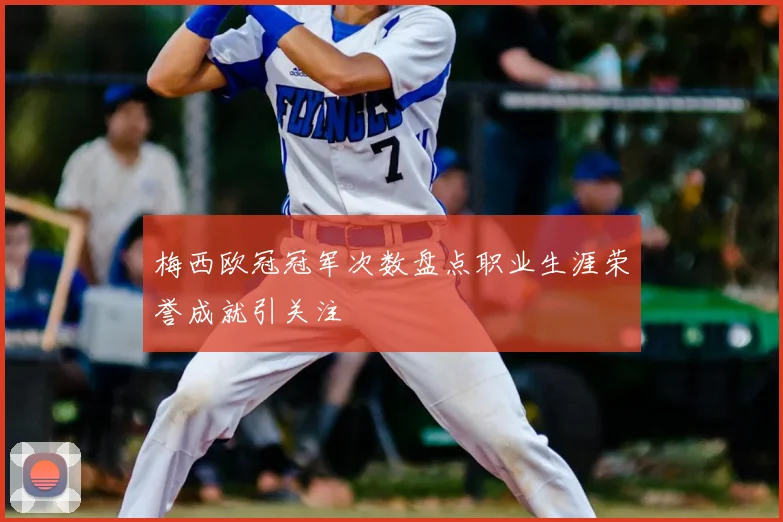 梅西欧冠冠军次数盘点职业生涯荣誉成就引关注