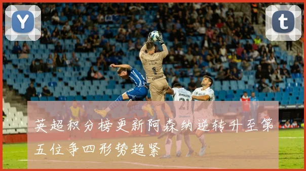 英超积分榜更新阿森纳逆转升至第五位争四形势趋紧